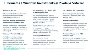 Unless otherwise indicated, these slides are © 2013-2019 Pivotal Software, Inc. and licensed under a Creative Commons Attribution-NonCommercial license: http://creativecommons.org/licenses/by-nc/3.0/
Kubernetes + Windows Investments @ Pivotal & VMware
Windows w/ PKS GA
VMware and Pivotal have partnered to
drive forward Windows support in
Kubernetes 1.14 and PKS 1.5.
Integrated Windows Authentication
support for .NET framework apps
Windows authentication is a pervasive
technology for legacy .NET apps. We are
exploring how legacy apps can continue
to leverage it.
Windows w/ Pivotal Build Service
Pivotal Build Service provides a
declarative conﬁguration model,
consistent and up to date container
images and operators the ability to
restrict usage of buildpacks in the apps
they supervise
Dev Productivity: Log & Metrics Sinks
for .NET/Windows Apps
PAS provides aggregated metrics &
logging across your application instances
out of the box. K8s doesn’t. We are
investing in making this a reality for
.NET/Windows Apps.
NSX-T w/ Windows in Kubernetes
Pivotal & VMWare NSX-T team are
collaborating on introducing compatibility
of NSX-T with Windows in PKS.
Envoy support for Windows
This work aims to provide
container-to-container networking plus
the Istio weighted routing and other
features of the service mesh.
K8s + Windows OSS Contributions
We are making contributions to the
open-source community in the k8s +
Windows space
Windows in PAS-on-k8s
Pivotal have committed to exploring the
Eirini Kubernetes-based scheduler for
Pivotal Application Service. We are
working to introduce Windows support as
part of this story.
Persistent disk support for .NET
framework apps
Pivotal along with the OSS Kubernetes
community, is exploring persistent volume
support for Windows apps.
 
