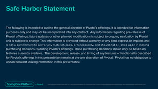 Unless otherwise indicated, these slides are © 2013-2019 Pivotal Software, Inc. and licensed under a Creative Commons Attribution-NonCommercial license: http://creativecommons.org/licenses/by-nc/3.0/
Safe Harbor Statement
The following is intended to outline the general direction of Pivotal's oﬀerings. It is intended for information
purposes only and may not be incorporated into any contract. Any information regarding pre-release of
Pivotal oﬀerings, future updates or other planned modiﬁcations is subject to ongoing evaluation by Pivotal
and is subject to change. This information is provided without warranty or any kind, express or implied, and
is not a commitment to deliver any material, code, or functionality, and should not be relied upon in making
purchasing decisions regarding Pivotal's oﬀerings. These purchasing decisions should only be based on
features currently available. The development, release, and timing of any features or functionality described
for Pivotal's oﬀerings in this presentation remain at the sole discretion of Pivotal. Pivotal has no obligation to
update forward looking information in this presentation.
 