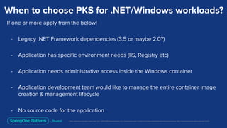 Unless otherwise indicated, these slides are © 2013-2019 Pivotal Software, Inc. and licensed under a Creative Commons Attribution-NonCommercial license: http://creativecommons.org/licenses/by-nc/3.0/
When to choose PKS for .NET/Windows workloads?
If one or more apply from the below!
- Legacy .NET Framework dependencies (3.5 or maybe 2.0?)
- Application has speciﬁc environment needs (IIS, Registry etc)
- Application needs administrative access inside the Windows container
- Application development team would like to manage the entire container image
creation & management lifecycle
- No source code for the application
 