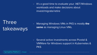 Unless otherwise indicated, these slides are © 2013-2019 Pivotal Software, Inc. and licensed under a Creative Commons Attribution-NonCommercial license: http://creativecommons.org/licenses/by-nc/3.0/
Three
takeaways
- It’s a good time to evaluate your .NET/Windows
workloads and make decisions about
invest/migrate/retire
- Managing Windows VMs in PKS is mostly the
same as managing Linux VMs.
- Several active investments across Pivotal &
VMWare for Windows support in Kubernetes &
PKS
 