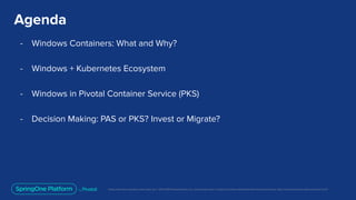 Unless otherwise indicated, these slides are © 2013-2019 Pivotal Software, Inc. and licensed under a Creative Commons Attribution-NonCommercial license: http://creativecommons.org/licenses/by-nc/3.0/
Agenda
- Windows Containers: What and Why?
- Windows + Kubernetes Ecosystem
- Windows in Pivotal Container Service (PKS)
- Decision Making: PAS or PKS? Invest or Migrate?
 