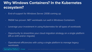 Unless otherwise indicated, these slides are © 2013-2019 Pivotal Software, Inc. and licensed under a Creative Commons Attribution-NonCommercial license: http://creativecommons.org/licenses/by-nc/3.0/
Why Windows Containers? In the Kubernetes
ecosystem?
- End-of-support for Windows Server 2008 coming up.
- PASW has proven .NET workloads run well in Windows Containers
- Leverage your investment in using Kubernetes for all types of workloads
- Opportunity to streamline your cloud migration strategy on a single platform
(lift-or-shift and/or migrate)
- Operational eﬃciencies with using a single platform to manage legacy
workloads
 