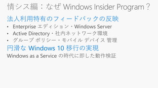 情シス編：なぜ Windows Insider Program？
法人利用特有のフィードバックの反映
円滑な Windows 10 移行の実現
 