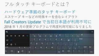 フル タッチ キーボードとは？
ハードウェア準拠のタッチ キーボード
Fall Creators Update で当初日本語が利用不可に
 