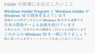 Insider の皆様にお伝えしたいこと
Windows Insider Program と Windows Insider が
Windows 10 の開発を支えています
日本の開発チームも挑戦を続けています
これからの Windows 10 を一緒に作りましょう
 