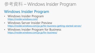 参考資料 – Windows Insider Program
Windows Insider Program
https://insider.windows.com/
https://insider.windows.com/ja-jp/for-business-getting-started-server/
https://insider.windows.com/ja-jp/for-business/
 