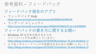 参考資料 – フィードバック
フィードバック報告のアプリ
https://www.microsoft.com/store/productId/9NBLGGH4R32N
https://www.microsoft.com/store/apps/9NWX2N74M2X3?cid=UCID00004
フィードバックの書き方に関するお願い
https://blogs.windows.com/japan/2016/09/08/windows-10-and-feedback-1/
https://blogs.windows.com/japan/2016/09/12/windows-10-and-feedback-2/
 