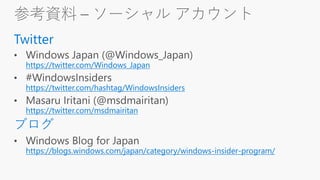 参考資料 – ソーシャル アカウント
Twitter
https://twitter.com/Windows_Japan
https://twitter.com/hashtag/WindowsInsiders
https://twitter.com/msdmairitan
ブログ
https://blogs.windows.com/japan/category/windows-insider-program/
 