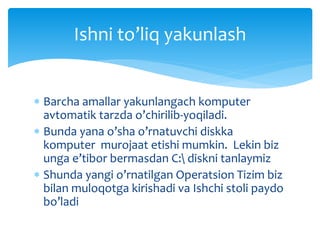  Barcha amallar yakunlangach komputer
avtomatik tarzda o’chirilib-yoqiladi.
 Bunda yana o’sha o’rnatuvchi diskka
komputer murojaat etishi mumkin. Lekin biz
unga e’tibor bermasdan C: diskni tanlaymiz
 Shunda yangi o’rnatilgan Operatsion Tizim biz
bilan muloqotga kirishadi va Ishchi stoli paydo
bo’ladi
Ishni to’liq yakunlash
 