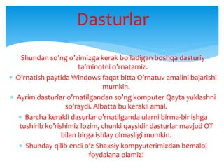 Dasturlar
Shundan so’ng o’zimizga kerak bo’ladigan boshqa dasturiy
ta’minotni o’rnatamiz.
 O’rnatish paytida Windows faqat bitta O’rnatuv amalini bajarishi
mumkin.
 Ayrim dasturlar o’rnatilgandan so’ng komputer Qayta yuklashni
so’raydi. Albatta bu kerakli amal.
 Barcha kerakli dasurlar o’rnatilganda ularni birma-bir ishga
tushirib ko’rishimiz lozim, chunki qaysidir dasturlar mavjud OT
bilan birga ishlay olmasligi mumkin.
 Shunday qilib endi o’z Shaxsiy kompyuterimizdan bemalol
foydalana olamiz!
 