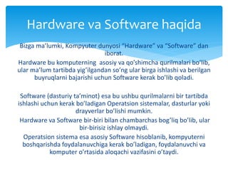 Bizga ma’lumki, Kompyuter dunyosi “Hardware” va “Software” dan
iborat.
Hardware bu komputerning asosiy va qo’shimcha qurilmalari bo’lib,
ular ma’lum tartibda yig’ilgandan so’ng ular birga ishlashi va berilgan
buyruqlarni bajarishi uchun Software kerak bo’lib qoladi.
Software (dasturiy ta’minot) esa bu ushbu qurilmalarni bir tartibda
ishlashi uchun kerak bo’ladigan Operatsion sistemalar, dasturlar yoki
drayverlar bo’lishi mumkin.
Hardware va Software bir-biri bilan chambarchas bog’liq bo’lib, ular
bir-birisiz ishlay olmaydi.
Operatsion sistema esa asosiy Software hisoblanib, kompyuterni
boshqarishda foydalanuvchiga kerak bo’ladigan, foydalanuvchi va
komputer o’rtasida aloqachi vazifasini o’taydi.
Hardware va Software haqida
 