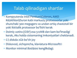  Kompyuterda Intel PentiumCeleron, AMD
K6AthlonDuron kabi markaziy protsessorlar yoki
shunchaki 300 megagers va undan ortiq chastotali bir
yoki ikkitalik protsessor bo’lishi kerak
 Doimiy xotira (ОЗУ) esa 512MB dan kam bo’lmasligi
kerak, Aks holda sistemaning imkoniyatlari cheklanadi.
 C: diskda 2Gb bo’sh joy
 Diskovod, sichqoncha, klaviatura-Microsoft©
 Monitor minimal 800600 kenglikdagi.
Talab qilinadigan shartlar
 