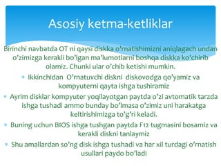 Birinchi navbatda OT ni qaysi diskka o’rnatishimizni aniqlagach undan
o’zimizga kerakli bo’lgan ma’lumotlarni boshqa diskka ko’chirib
olamiz. Chunki ular o’chib ketishi mumkin.
 Ikkinchidan O’rnatuvchi diskni diskovodga qo’yamiz va
kompyuterni qayta ishga tushiramiz
 Ayrim disklar kompyuter yoqilayotgan paytda o’zi avtomatik tarzda
ishga tushadi ammo bunday bo’lmasa o’zimiz uni harakatga
keltirishimizga to’g’ri keladi.
 Buning uchun BIOS ishga tushgan paytda F12 tugmasini bosamiz va
kerakli diskni tanlaymiz
 Shu amallardan so’ng disk ishga tushadi va har xil turdagi o’rnatish
usullari paydo bo’ladi
Asosiy ketma-ketliklar
 