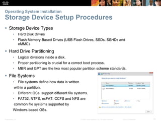 Presentation_ID 10
© 2008 Cisco Systems, Inc. All rights reserved. Cisco Confidential
Operating System Installation
Storage Device Setup Procedures
 Storage Device Types
• Hard Disk Drives
• Flash Memory-Based Drives (USB Flash Drives, SSDs, SSHDs and
eMMC)
 Hard Drive Partitioning
• Logical divisions inside a disk.
• Proper partitioning is crucial for a correct boot process.
• MBR and GPT are the two most popular partition scheme standards.
 File Systems
• File systems define how data is written
within a partition.
• Different OSs, support different file systems.
• FAT32, NTFS, exFAT, CCFS and NFS are
common file systems supported by
Windows-based OSs.
 
