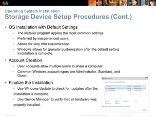 Presentation_ID 11
© 2008 Cisco Systems, Inc. All rights reserved. Cisco Confidential
Operating System Installation
Storage Device Setup Procedures (Cont.)
 OS Installation with Default Settings
• The installer program applies the most common settings.
• Preferred by inexperienced users.
• Allows for very little customization.
• Windows allows for granular customization after the default setting
installation is complete.
 Account Creation
• User accounts allow multiple users to share a computer.
• Common Windows account types are Administrator, Standard, and
Guest.
 Finalize the Installation
• Use Windows Update to check for updates after the
installation is complete.
• Use Device Manager to verify that all hardware was
properly installed.
 