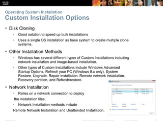 Presentation_ID 12
© 2008 Cisco Systems, Inc. All rights reserved. Cisco Confidential
Operating System Installation
Custom Installation Options
 Disk Cloning
• Good solution to speed up bulk installations
• Uses a single OS installation as base system to create multiple clone
systems.
 Other Installation Methods
• Windows has several different types of Custom Installations including
network installation and image-based installation.
• Other types of Custom Installations include Windows Advanced
Startup Options, Refresh your PC (Windows 8.x only), System
Restore, Upgrade, Repair installation, Remote network installation,
Recovery partition, and Refresh/restore.
 Network Installation
• Relies on a network connection to deploy
the installation files.
• Network Installation methods include
Remote Network Installation and Unattended Installation.
 