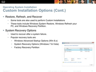 Presentation_ID 13
© 2008 Cisco Systems, Inc. All rights reserved. Cisco Confidential
Operating System Installation
Custom Installation Options (Cont.)
 Restore, Refresh, and Recover
• Some tools are also used to perform Custom Installations
• These tools include Windows System Restore, Windows Refresh your
PC, and Windows Recovery Partition.
 System Recovery Options
• Used to recover after a system failure.
• Popular recovery tools are:
• Windows Advanced Startup Options (Win 8.x)
• System Recovery Options (Windows 7 & Vista)
• Factory Recovery Partition
 