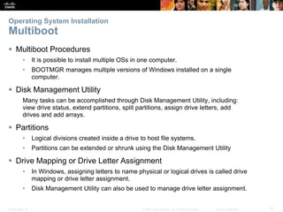 Presentation_ID 15
© 2008 Cisco Systems, Inc. All rights reserved. Cisco Confidential
Operating System Installation
Multiboot
 Multiboot Procedures
• It is possible to install multiple OSs in one computer.
• BOOTMGR manages multiple versions of Windows installed on a single
computer.
 Disk Management Utility
Many tasks can be accomplished through Disk Management Utility, including:
view drive status, extend partitions, split partitions, assign drive letters, add
drives and add arrays.
 Partitions
• Logical divisions created inside a drive to host file systems.
• Partitions can be extended or shrunk using the Disk Management Utility
 Drive Mapping or Drive Letter Assignment
• In Windows, assigning letters to name physical or logical drives is called drive
mapping or drive letter assignment.
• Disk Management Utility can also be used to manage drive letter assignment.
 