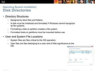Presentation_ID 16
© 2008 Cisco Systems, Inc. All rights reserved. Cisco Confidential
Operating System Installation
Disk Directories
 Directory Structures
• Designed to store files and folders.
• A disk must be initialized and formatted if Windows cannot recognize
its file systems.
• Formatting a disk or partition creates a file system.
• Formatted disks or partitions must be mounted before use.
 User and System File Locations
• System files are files critical to the OS operation.
• User files are files belonging to a user and of little significance to the
OS.
 