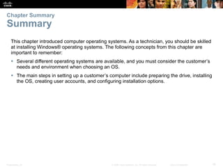 Presentation_ID 19
© 2008 Cisco Systems, Inc. All rights reserved. Cisco Confidential
This chapter introduced computer operating systems. As a technician, you should be skilled
at installing Windows® operating systems. The following concepts from this chapter are
important to remember:
 Several different operating systems are available, and you must consider the customer’s
needs and environment when choosing an OS.
 The main steps in setting up a customer’s computer include preparing the drive, installing
the OS, creating user accounts, and configuring installation options.
Chapter Summary
Summary
 