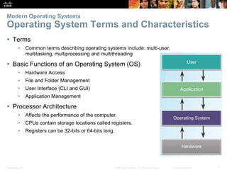 Presentation_ID 5
© 2008 Cisco Systems, Inc. All rights reserved. Cisco Confidential
Modern Operating Systems
Operating System Terms and Characteristics
 Terms
• Common terms describing operating systems include: multi-user,
multitasking, multiprocessing and multithreading
 Basic Functions of an Operating System (OS)
• Hardware Access
• File and Folder Management
• User Interface (CLI and GUI)
• Application Management
 Processor Architecture
• Affects the performance of the computer.
• CPUs contain storage locations called registers.
• Registers can be 32-bits or 64-bits long.
 