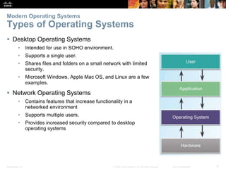 Presentation_ID 6
© 2008 Cisco Systems, Inc. All rights reserved. Cisco Confidential
Modern Operating Systems
Types of Operating Systems
 Desktop Operating Systems
• Intended for use in SOHO environment.
• Supports a single user.
• Shares files and folders on a small network with limited
security.
• Microsoft Windows, Apple Mac OS, and Linux are a few
examples.
 Network Operating Systems
• Contains features that increase functionality in a
networked environment
• Supports multiple users.
• Provides increased security compared to desktop
operating systems
 