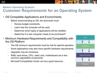 Presentation_ID 7
© 2008 Cisco Systems, Inc. All rights reserved. Cisco Confidential
Modern Operating Systems
Customer Requirements for an Operating System
 OS Compatible Applications and Environments
• Before recommending an OS, the technician must:
• Review budget constraints.
• Learn how the computer will be used.
• Determine which types of applications will be installed.
• Determine if a new computer needs to be purchased?
 Minimum Hardware Requirements and Compatibility with
the OS Platform
• The OS minimum requirements must be met for optimal operation.
• Some applications may also have specific hardware requirements.
• Upgrades may be necessary.
• RAM, hard drives, CPU, video card, motherboard are a few
common upgradable components.
• Microsoft Compatibility Center can be a good resource.
 