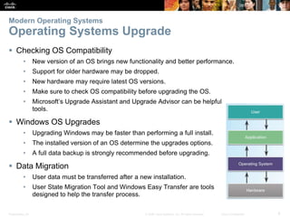 Presentation_ID 8
© 2008 Cisco Systems, Inc. All rights reserved. Cisco Confidential
Modern Operating Systems
Operating Systems Upgrade
 Checking OS Compatibility
• New version of an OS brings new functionality and better performance.
• Support for older hardware may be dropped.
• New hardware may require latest OS versions.
• Make sure to check OS compatibility before upgrading the OS.
• Microsoft’s Upgrade Assistant and Upgrade Advisor can be helpful
tools.
 Windows OS Upgrades
• Upgrading Windows may be faster than performing a full install.
• The installed version of an OS determine the upgrades options.
• A full data backup is strongly recommended before upgrading.
 Data Migration
• User data must be transferred after a new installation.
• User State Migration Tool and Windows Easy Transfer are tools
designed to help the transfer process.
 