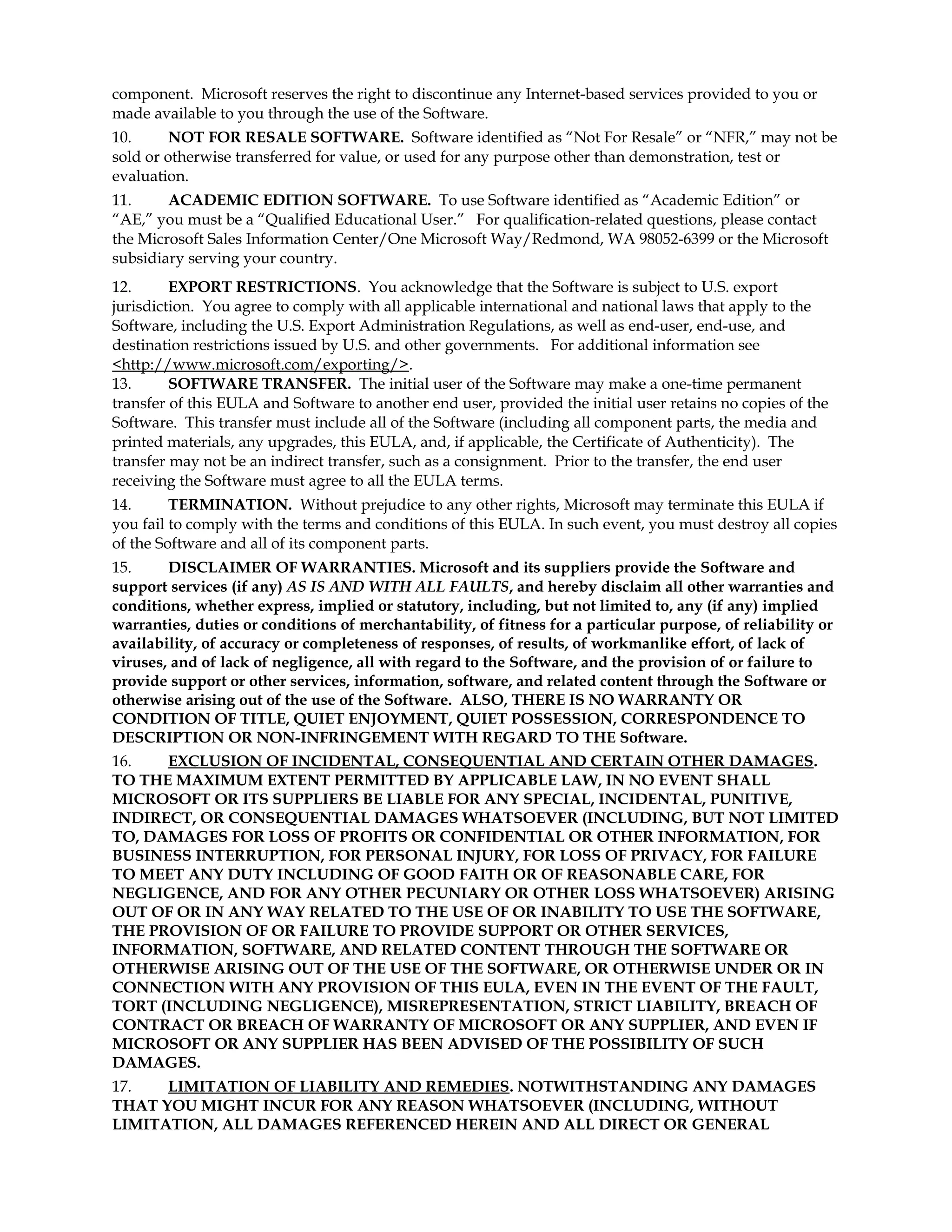 component. Microsoft reserves the right to discontinue any Internet-based services provided to you or
made available to you through the use of the Software.
10.
NOT FOR RESALE SOFTWARE. Software identified as “Not For Resale” or “NFR,” may not be
sold or otherwise transferred for value, or used for any purpose other than demonstration, test or
evaluation.
11.
ACADEMIC EDITION SOFTWARE. To use Software identified as “Academic Edition” or
“AE,” you must be a “Qualified Educational User.” For qualification-related questions, please contact
the Microsoft Sales Information Center/One Microsoft Way/Redmond, WA 98052-6399 or the Microsoft
subsidiary serving your country.
12.
EXPORT RESTRICTIONS. You acknowledge that the Software is subject to U.S. export
jurisdiction. You agree to comply with all applicable international and national laws that apply to the
Software, including the U.S. Export Administration Regulations, as well as end-user, end-use, and
destination restrictions issued by U.S. and other governments. For additional information see
<http://www.microsoft.com/exporting/>.
13.
SOFTWARE TRANSFER. The initial user of the Software may make a one-time permanent
transfer of this EULA and Software to another end user, provided the initial user retains no copies of the
Software. This transfer must include all of the Software (including all component parts, the media and
printed materials, any upgrades, this EULA, and, if applicable, the Certificate of Authenticity). The
transfer may not be an indirect transfer, such as a consignment. Prior to the transfer, the end user
receiving the Software must agree to all the EULA terms.
14.
TERMINATION. Without prejudice to any other rights, Microsoft may terminate this EULA if
you fail to comply with the terms and conditions of this EULA. In such event, you must destroy all copies
of the Software and all of its component parts.
15.
DISCLAIMER OF WARRANTIES. Microsoft and its suppliers provide the Software and
support services (if any) AS IS AND WITH ALL FAULTS, and hereby disclaim all other warranties and
conditions, whether express, implied or statutory, including, but not limited to, any (if any) implied
warranties, duties or conditions of merchantability, of fitness for a particular purpose, of reliability or
availability, of accuracy or completeness of responses, of results, of workmanlike effort, of lack of
viruses, and of lack of negligence, all with regard to the Software, and the provision of or failure to
provide support or other services, information, software, and related content through the Software or
otherwise arising out of the use of the Software. ALSO, THERE IS NO WARRANTY OR
CONDITION OF TITLE, QUIET ENJOYMENT, QUIET POSSESSION, CORRESPONDENCE TO
DESCRIPTION OR NON-INFRINGEMENT WITH REGARD TO THE Software.
16.
EXCLUSION OF INCIDENTAL, CONSEQUENTIAL AND CERTAIN OTHER DAMAGES.
TO THE MAXIMUM EXTENT PERMITTED BY APPLICABLE LAW, IN NO EVENT SHALL
MICROSOFT OR ITS SUPPLIERS BE LIABLE FOR ANY SPECIAL, INCIDENTAL, PUNITIVE,
INDIRECT, OR CONSEQUENTIAL DAMAGES WHATSOEVER (INCLUDING, BUT NOT LIMITED
TO, DAMAGES FOR LOSS OF PROFITS OR CONFIDENTIAL OR OTHER INFORMATION, FOR
BUSINESS INTERRUPTION, FOR PERSONAL INJURY, FOR LOSS OF PRIVACY, FOR FAILURE
TO MEET ANY DUTY INCLUDING OF GOOD FAITH OR OF REASONABLE CARE, FOR
NEGLIGENCE, AND FOR ANY OTHER PECUNIARY OR OTHER LOSS WHATSOEVER) ARISING
OUT OF OR IN ANY WAY RELATED TO THE USE OF OR INABILITY TO USE THE SOFTWARE,
THE PROVISION OF OR FAILURE TO PROVIDE SUPPORT OR OTHER SERVICES,
INFORMATION, SOFTWARE, AND RELATED CONTENT THROUGH THE SOFTWARE OR
OTHERWISE ARISING OUT OF THE USE OF THE SOFTWARE, OR OTHERWISE UNDER OR IN
CONNECTION WITH ANY PROVISION OF THIS EULA, EVEN IN THE EVENT OF THE FAULT,
TORT (INCLUDING NEGLIGENCE), MISREPRESENTATION, STRICT LIABILITY, BREACH OF
CONTRACT OR BREACH OF WARRANTY OF MICROSOFT OR ANY SUPPLIER, AND EVEN IF
MICROSOFT OR ANY SUPPLIER HAS BEEN ADVISED OF THE POSSIBILITY OF SUCH
DAMAGES.
17.
LIMITATION OF LIABILITY AND REMEDIES. NOTWITHSTANDING ANY DAMAGES
THAT YOU MIGHT INCUR FOR ANY REASON WHATSOEVER (INCLUDING, WITHOUT
LIMITATION, ALL DAMAGES REFERENCED HEREIN AND ALL DIRECT OR GENERAL

 
