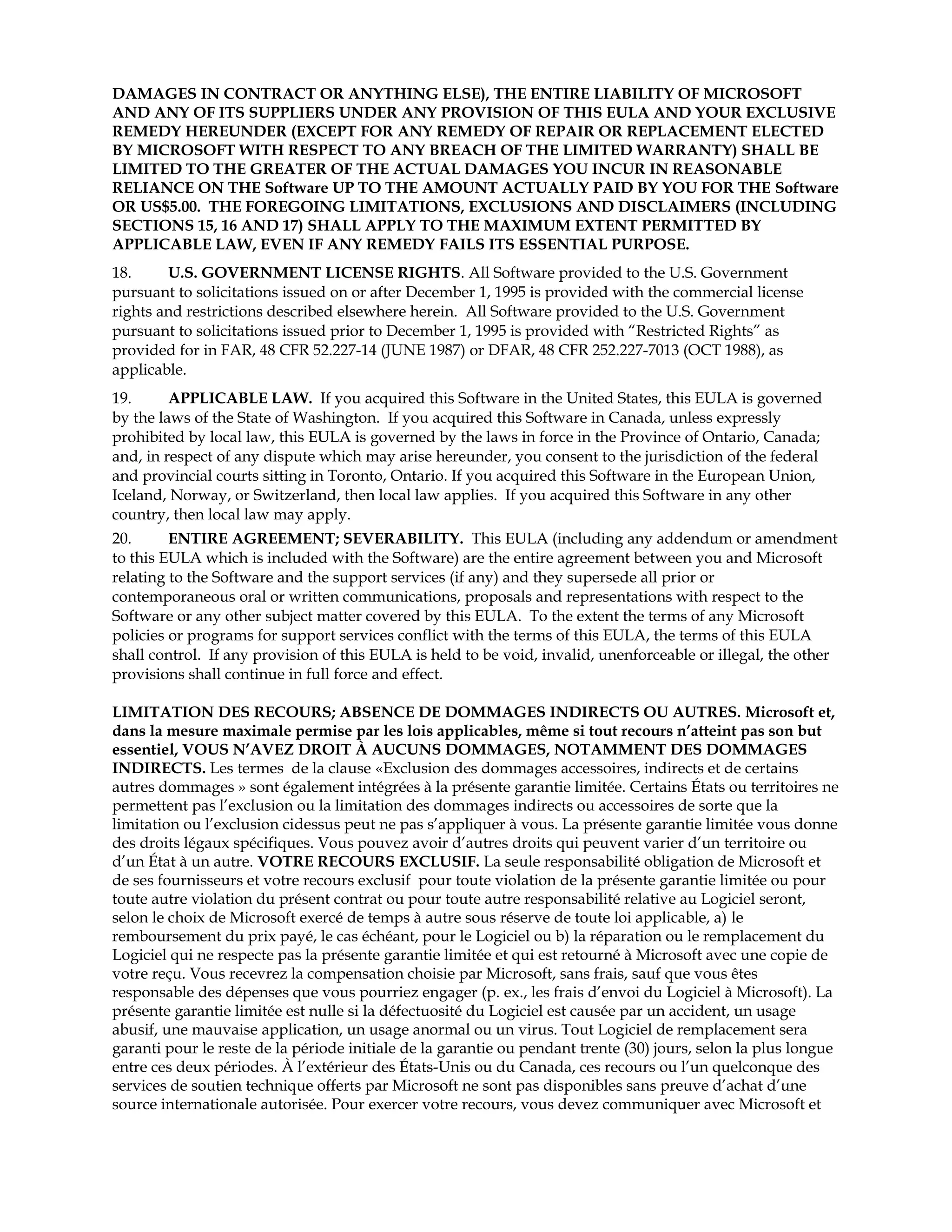 DAMAGES IN CONTRACT OR ANYTHING ELSE), THE ENTIRE LIABILITY OF MICROSOFT
AND ANY OF ITS SUPPLIERS UNDER ANY PROVISION OF THIS EULA AND YOUR EXCLUSIVE
REMEDY HEREUNDER (EXCEPT FOR ANY REMEDY OF REPAIR OR REPLACEMENT ELECTED
BY MICROSOFT WITH RESPECT TO ANY BREACH OF THE LIMITED WARRANTY) SHALL BE
LIMITED TO THE GREATER OF THE ACTUAL DAMAGES YOU INCUR IN REASONABLE
RELIANCE ON THE Software UP TO THE AMOUNT ACTUALLY PAID BY YOU FOR THE Software
OR US$5.00. THE FOREGOING LIMITATIONS, EXCLUSIONS AND DISCLAIMERS (INCLUDING
SECTIONS 15, 16 AND 17) SHALL APPLY TO THE MAXIMUM EXTENT PERMITTED BY
APPLICABLE LAW, EVEN IF ANY REMEDY FAILS ITS ESSENTIAL PURPOSE.
18.
U.S. GOVERNMENT LICENSE RIGHTS. All Software provided to the U.S. Government
pursuant to solicitations issued on or after December 1, 1995 is provided with the commercial license
rights and restrictions described elsewhere herein. All Software provided to the U.S. Government
pursuant to solicitations issued prior to December 1, 1995 is provided with “Restricted Rights” as
provided for in FAR, 48 CFR 52.227-14 (JUNE 1987) or DFAR, 48 CFR 252.227-7013 (OCT 1988), as
applicable.
19.
APPLICABLE LAW. If you acquired this Software in the United States, this EULA is governed
by the laws of the State of Washington. If you acquired this Software in Canada, unless expressly
prohibited by local law, this EULA is governed by the laws in force in the Province of Ontario, Canada;
and, in respect of any dispute which may arise hereunder, you consent to the jurisdiction of the federal
and provincial courts sitting in Toronto, Ontario. If you acquired this Software in the European Union,
Iceland, Norway, or Switzerland, then local law applies. If you acquired this Software in any other
country, then local law may apply.
20.
ENTIRE AGREEMENT; SEVERABILITY. This EULA (including any addendum or amendment
to this EULA which is included with the Software) are the entire agreement between you and Microsoft
relating to the Software and the support services (if any) and they supersede all prior or
contemporaneous oral or written communications, proposals and representations with respect to the
Software or any other subject matter covered by this EULA. To the extent the terms of any Microsoft
policies or programs for support services conflict with the terms of this EULA, the terms of this EULA
shall control. If any provision of this EULA is held to be void, invalid, unenforceable or illegal, the other
provisions shall continue in full force and effect.
LIMITATION DES RECOURS; ABSENCE DE DOMMAGES INDIRECTS OU AUTRES. Microsoft et,
dans la mesure maximale permise par les lois applicables, même si tout recours n’atteint pas son but
essentiel, VOUS N’AVEZ DROIT À AUCUNS DOMMAGES, NOTAMMENT DES DOMMAGES
INDIRECTS. Les termes de la clause «Exclusion des dommages accessoires, indirects et de certains
autres dommages » sont également intégrées à la présente garantie limitée. Certains États ou territoires ne
permettent pas l’exclusion ou la limitation des dommages indirects ou accessoires de sorte que la
limitation ou l’exclusion cidessus peut ne pas s’appliquer à vous. La présente garantie limitée vous donne
des droits légaux spécifiques. Vous pouvez avoir d’autres droits qui peuvent varier d’un territoire ou
d’un État à un autre. VOTRE RECOURS EXCLUSIF. La seule responsabilité obligation de Microsoft et
de ses fournisseurs et votre recours exclusif pour toute violation de la présente garantie limitée ou pour
toute autre violation du présent contrat ou pour toute autre responsabilité relative au Logiciel seront,
selon le choix de Microsoft exercé de temps à autre sous réserve de toute loi applicable, a) le
remboursement du prix payé, le cas échéant, pour le Logiciel ou b) la réparation ou le remplacement du
Logiciel qui ne respecte pas la présente garantie limitée et qui est retourné à Microsoft avec une copie de
votre reçu. Vous recevrez la compensation choisie par Microsoft, sans frais, sauf que vous êtes
responsable des dépenses que vous pourriez engager (p. ex., les frais d’envoi du Logiciel à Microsoft). La
présente garantie limitée est nulle si la défectuosité du Logiciel est causée par un accident, un usage
abusif, une mauvaise application, un usage anormal ou un virus. Tout Logiciel de remplacement sera
garanti pour le reste de la période initiale de la garantie ou pendant trente (30) jours, selon la plus longue
entre ces deux périodes. À l’extérieur des États-Unis ou du Canada, ces recours ou l’un quelconque des
services de soutien technique offerts par Microsoft ne sont pas disponibles sans preuve d’achat d’une
source internationale autorisée. Pour exercer votre recours, vous devez communiquer avec Microsoft et

 
