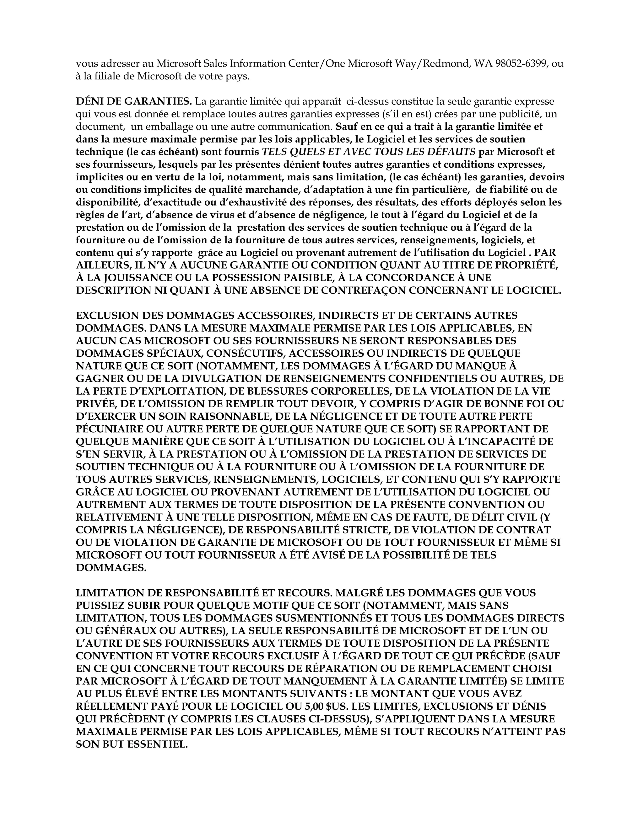 vous adresser au Microsoft Sales Information Center/One Microsoft Way/Redmond, WA 98052-6399, ou
à la filiale de Microsoft de votre pays.
DÉNI DE GARANTIES. La garantie limitée qui apparaît ci-dessus constitue la seule garantie expresse
qui vous est donnée et remplace toutes autres garanties expresses (s’il en est) crées par une publicité, un
document, un emballage ou une autre communication. Sauf en ce qui a trait à la garantie limitée et
dans la mesure maximale permise par les lois applicables, le Logiciel et les services de soutien
technique (le cas échéant) sont fournis TELS QUELS ET AVEC TOUS LES DÉFAUTS par Microsoft et
ses fournisseurs, lesquels par les présentes dénient toutes autres garanties et conditions expresses,
implicites ou en vertu de la loi, notamment, mais sans limitation, (le cas échéant) les garanties, devoirs
ou conditions implicites de qualité marchande, d’adaptation à une fin particulière, de fiabilité ou de
disponibilité, d’exactitude ou d’exhaustivité des réponses, des résultats, des efforts déployés selon les
règles de l’art, d’absence de virus et d’absence de négligence, le tout à l’égard du Logiciel et de la
prestation ou de l’omission de la prestation des services de soutien technique ou à l’égard de la
fourniture ou de l’omission de la fourniture de tous autres services, renseignements, logiciels, et
contenu qui s’y rapporte grâce au Logiciel ou provenant autrement de l’utilisation du Logiciel . PAR
AILLEURS, IL N’Y A AUCUNE GARANTIE OU CONDITION QUANT AU TITRE DE PROPRIÉTÉ,
À LA JOUISSANCE OU LA POSSESSION PAISIBLE, À LA CONCORDANCE À UNE
DESCRIPTION NI QUANT À UNE ABSENCE DE CONTREFAÇON CONCERNANT LE LOGICIEL.
EXCLUSION DES DOMMAGES ACCESSOIRES, INDIRECTS ET DE CERTAINS AUTRES
DOMMAGES. DANS LA MESURE MAXIMALE PERMISE PAR LES LOIS APPLICABLES, EN
AUCUN CAS MICROSOFT OU SES FOURNISSEURS NE SERONT RESPONSABLES DES
DOMMAGES SPÉCIAUX, CONSÉCUTIFS, ACCESSOIRES OU INDIRECTS DE QUELQUE
NATURE QUE CE SOIT (NOTAMMENT, LES DOMMAGES À L’ÉGARD DU MANQUE À
GAGNER OU DE LA DIVULGATION DE RENSEIGNEMENTS CONFIDENTIELS OU AUTRES, DE
LA PERTE D’EXPLOITATION, DE BLESSURES CORPORELLES, DE LA VIOLATION DE LA VIE
PRIVÉE, DE L’OMISSION DE REMPLIR TOUT DEVOIR, Y COMPRIS D’AGIR DE BONNE FOI OU
D’EXERCER UN SOIN RAISONNABLE, DE LA NÉGLIGENCE ET DE TOUTE AUTRE PERTE
PÉCUNIAIRE OU AUTRE PERTE DE QUELQUE NATURE QUE CE SOIT) SE RAPPORTANT DE
QUELQUE MANIÈRE QUE CE SOIT À L’UTILISATION DU LOGICIEL OU À L’INCAPACITÉ DE
S’EN SERVIR, À LA PRESTATION OU À L’OMISSION DE LA PRESTATION DE SERVICES DE
SOUTIEN TECHNIQUE OU À LA FOURNITURE OU À L’OMISSION DE LA FOURNITURE DE
TOUS AUTRES SERVICES, RENSEIGNEMENTS, LOGICIELS, ET CONTENU QUI S’Y RAPPORTE
GRÂCE AU LOGICIEL OU PROVENANT AUTREMENT DE L’UTILISATION DU LOGICIEL OU
AUTREMENT AUX TERMES DE TOUTE DISPOSITION DE LA PRÉSENTE CONVENTION OU
RELATIVEMENT À UNE TELLE DISPOSITION, MÊME EN CAS DE FAUTE, DE DÉLIT CIVIL (Y
COMPRIS LA NÉGLIGENCE), DE RESPONSABILITÉ STRICTE, DE VIOLATION DE CONTRAT
OU DE VIOLATION DE GARANTIE DE MICROSOFT OU DE TOUT FOURNISSEUR ET MÊME SI
MICROSOFT OU TOUT FOURNISSEUR A ÉTÉ AVISÉ DE LA POSSIBILITÉ DE TELS
DOMMAGES.
LIMITATION DE RESPONSABILITÉ ET RECOURS. MALGRÉ LES DOMMAGES QUE VOUS
PUISSIEZ SUBIR POUR QUELQUE MOTIF QUE CE SOIT (NOTAMMENT, MAIS SANS
LIMITATION, TOUS LES DOMMAGES SUSMENTIONNÉS ET TOUS LES DOMMAGES DIRECTS
OU GÉNÉRAUX OU AUTRES), LA SEULE RESPONSABILITÉ DE MICROSOFT ET DE L’UN OU
L’AUTRE DE SES FOURNISSEURS AUX TERMES DE TOUTE DISPOSITION DE LA PRÉSENTE
CONVENTION ET VOTRE RECOURS EXCLUSIF À L’ÉGARD DE TOUT CE QUI PRÉCÈDE (SAUF
EN CE QUI CONCERNE TOUT RECOURS DE RÉPARATION OU DE REMPLACEMENT CHOISI
PAR MICROSOFT À L’ÉGARD DE TOUT MANQUEMENT À LA GARANTIE LIMITÉE) SE LIMITE
AU PLUS ÉLEVÉ ENTRE LES MONTANTS SUIVANTS : LE MONTANT QUE VOUS AVEZ
RÉELLEMENT PAYÉ POUR LE LOGICIEL OU 5,00 $US. LES LIMITES, EXCLUSIONS ET DÉNIS
QUI PRÉCÈDENT (Y COMPRIS LES CLAUSES CI-DESSUS), S’APPLIQUENT DANS LA MESURE
MAXIMALE PERMISE PAR LES LOIS APPLICABLES, MÊME SI TOUT RECOURS N’ATTEINT PAS
SON BUT ESSENTIEL.

 