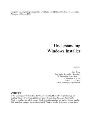 This paper was originally presented at the Great Lakes Great Database Workshop in Milwaukee,
Wisconsin in October, 2003.
Understanding
Windows Installer
Session 8
Rick Borup
Information Technology Associates
701 Devonshire Drive, Suite 127
Champaign, IL 61820
Voice: 217.259.0918
Email: rborup@ita-software.com
Overview
In this session you will learn about the Windows Installer, Microsoft’s core technology for
installing Windows® software applications. You will learn about the design objectives for
Windows Installer, take a look inside a Windows Installer database and see how it is put together,
think about how to design your applications with Windows Installer deployment in mind, learn
 