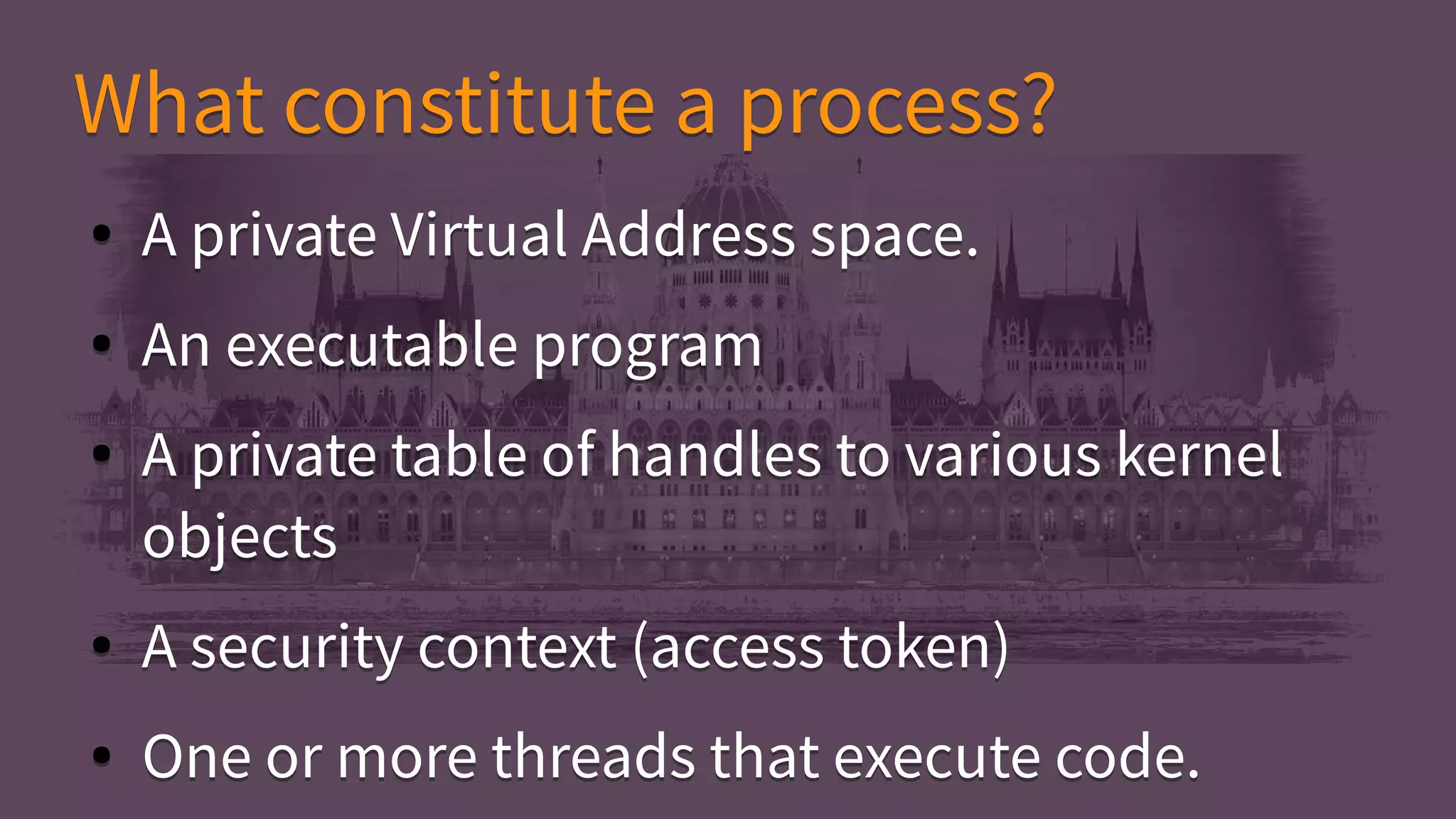 ● A private Virtual Address space.
● An executable program
● A private table of handles to various kernel
objects
● A security context (access token)
● One or more threads that execute code.
● A private Virtual Address space.
● An executable program
● A private table of handles to various kernel
objects
● A security context (access token)
● One or more threads that execute code.
What constitute a process?What constitute a process?
 