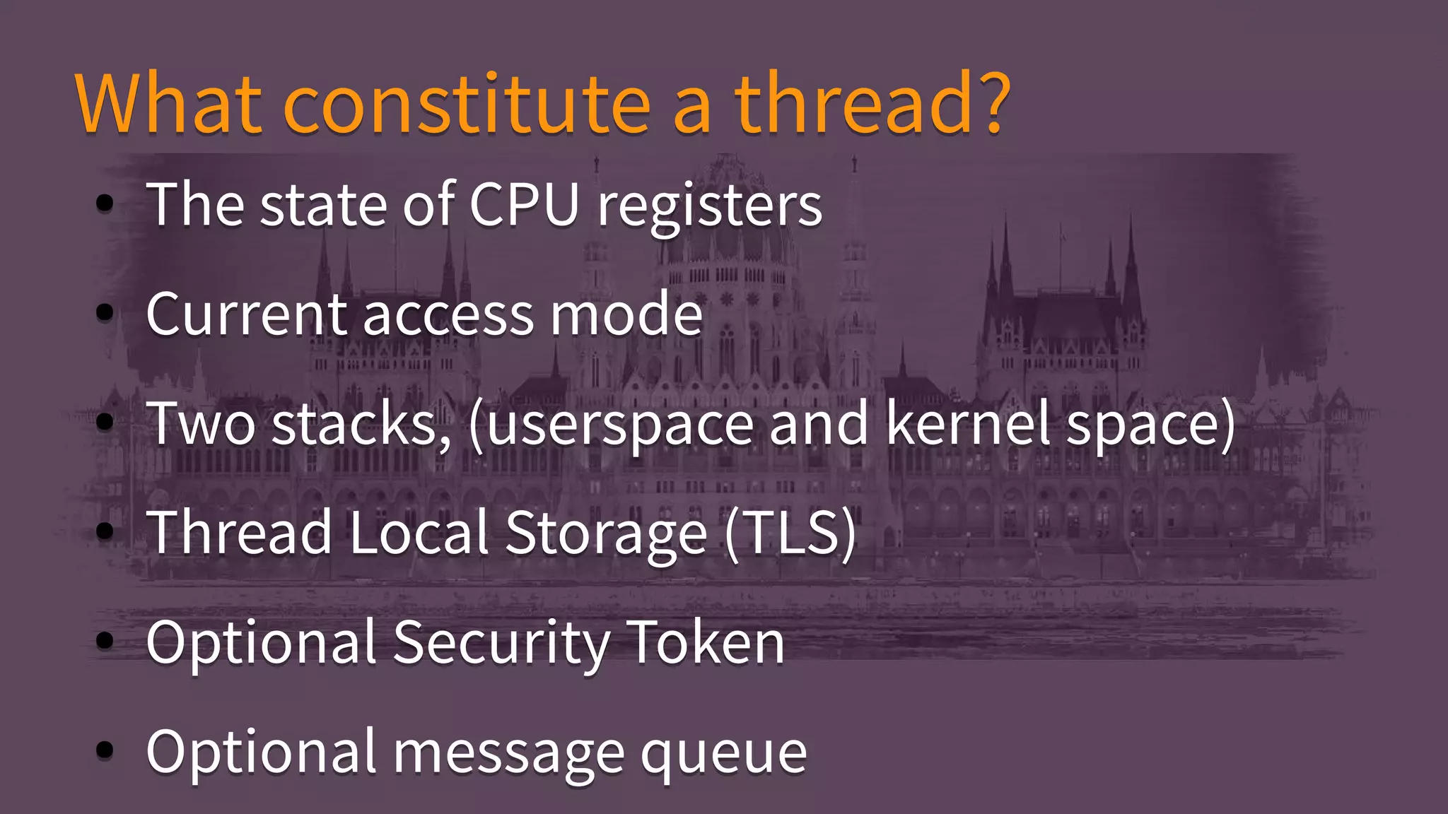 ● The state of CPU registers
● Current access mode
● Two stacks, (userspace and kernel space)
● Thread Local Storage (TLS)
● Optional Security Token
● Optional message queue
● The state of CPU registers
● Current access mode
● Two stacks, (userspace and kernel space)
● Thread Local Storage (TLS)
● Optional Security Token
● Optional message queue
What constitute a thread?What constitute a thread?
 