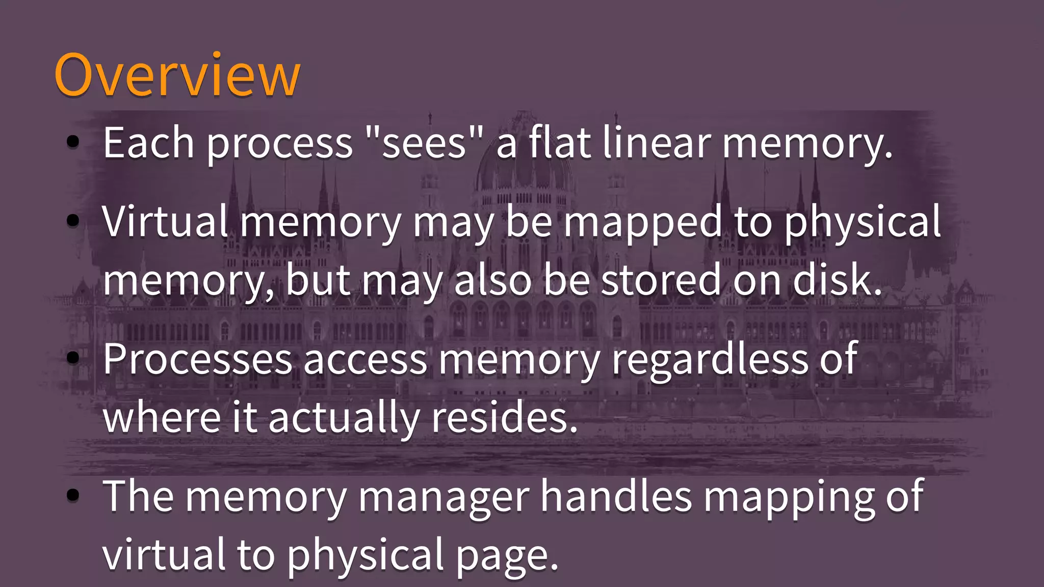 ● Each process "sees" a flat linear memory.
● Virtual memory may be mapped to physical
memory, but may also be stored on disk.
● Processes access memory regardless of
where it actually resides.
● The memory manager handles mapping of
virtual to physical page.
● Each process "sees" a flat linear memory.
● Virtual memory may be mapped to physical
memory, but may also be stored on disk.
● Processes access memory regardless of
where it actually resides.
● The memory manager handles mapping of
virtual to physical page.
OverviewOverview
 