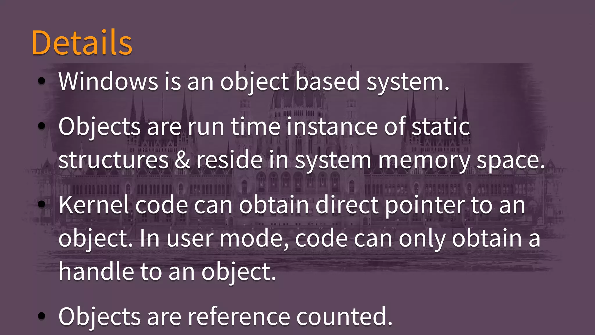 ● Windows is an object based system.
● Objects are run time instance of static
structures & reside in system memory space.
● Kernel code can obtain direct pointer to an
object. In user mode, code can only obtain a
handle to an object.
● Objects are reference counted.
● Windows is an object based system.
● Objects are run time instance of static
structures & reside in system memory space.
● Kernel code can obtain direct pointer to an
object. In user mode, code can only obtain a
handle to an object.
● Objects are reference counted.
DetailsDetails
 