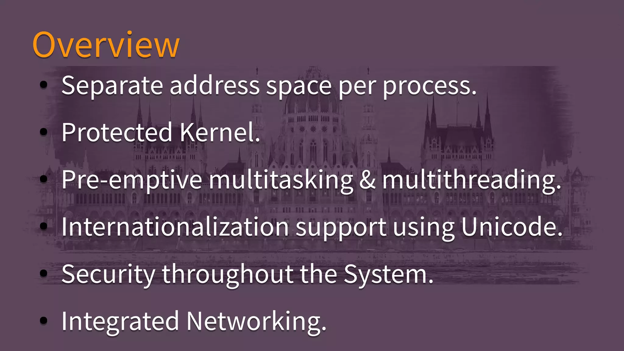 ● Separate address space per process.
● Protected Kernel.
● Pre-emptive multitasking & multithreading.
● Internationalization support using Unicode.
● Security throughout the System.
● Integrated Networking.
● Separate address space per process.
● Protected Kernel.
● Pre-emptive multitasking & multithreading.
● Internationalization support using Unicode.
● Security throughout the System.
● Integrated Networking.
OverviewOverview
 