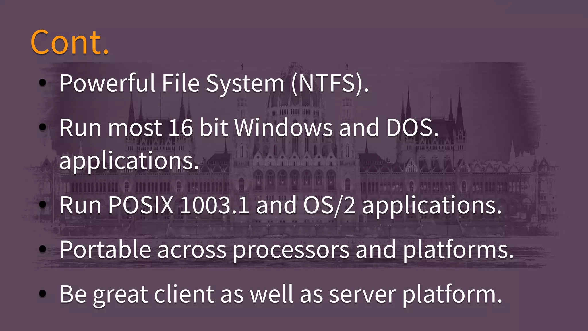 ● Powerful File System (NTFS).
● Run most 16 bit Windows and DOS.
applications.
● Run POSIX 1003.1 and OS/2 applications.
● Portable across processors and platforms.
● Be great client as well as server platform.
● Powerful File System (NTFS).
● Run most 16 bit Windows and DOS.
applications.
● Run POSIX 1003.1 and OS/2 applications.
● Portable across processors and platforms.
● Be great client as well as server platform.
Cont.Cont.
 