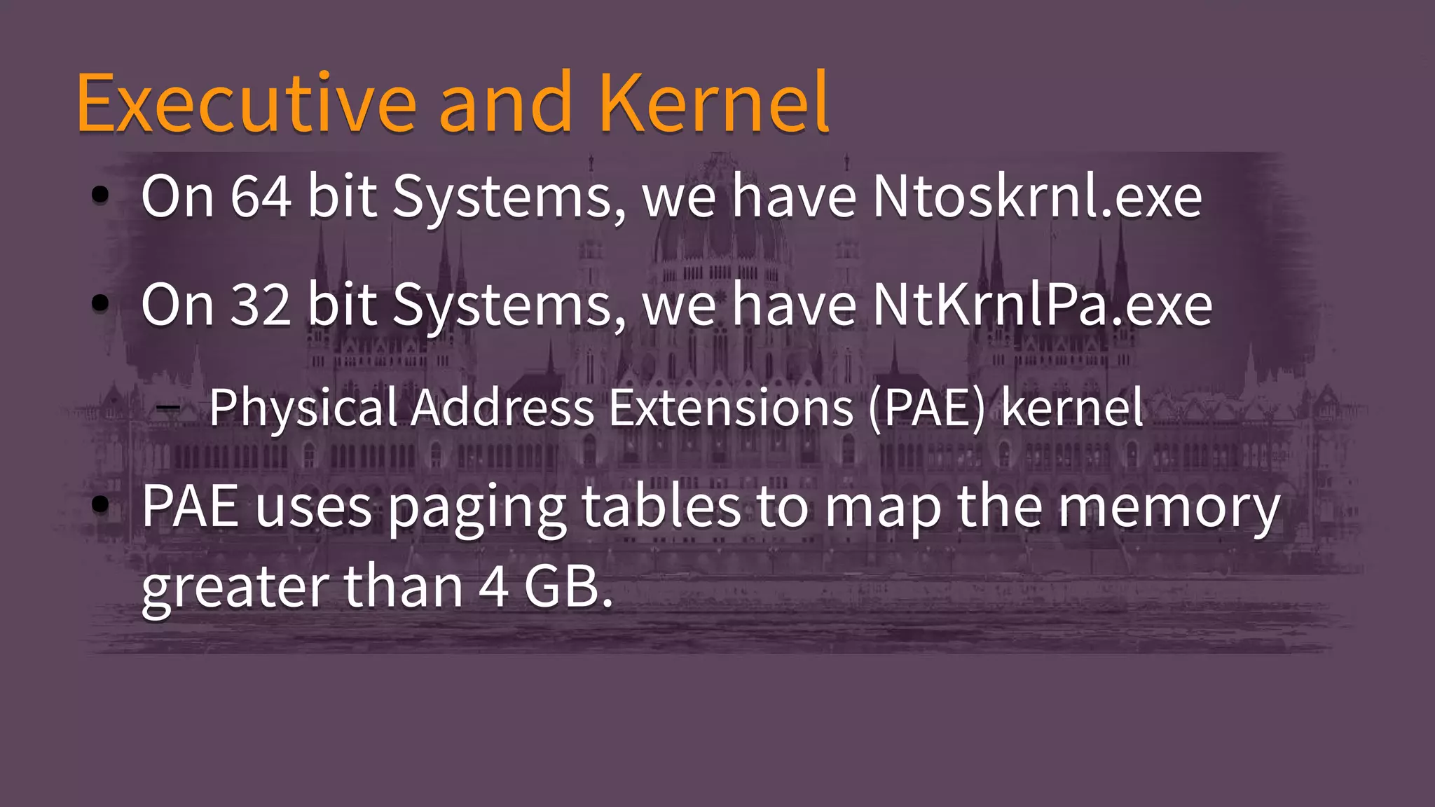 ● On 64 bit Systems, we have Ntoskrnl.exe
● On 32 bit Systems, we have NtKrnlPa.exe
– Physical Address Extensions (PAE) kernel
● PAE uses paging tables to map the memory
greater than 4 GB.
● On 64 bit Systems, we have Ntoskrnl.exe
● On 32 bit Systems, we have NtKrnlPa.exe
– Physical Address Extensions (PAE) kernel
● PAE uses paging tables to map the memory
greater than 4 GB.
Executive and KernelExecutive and Kernel
 