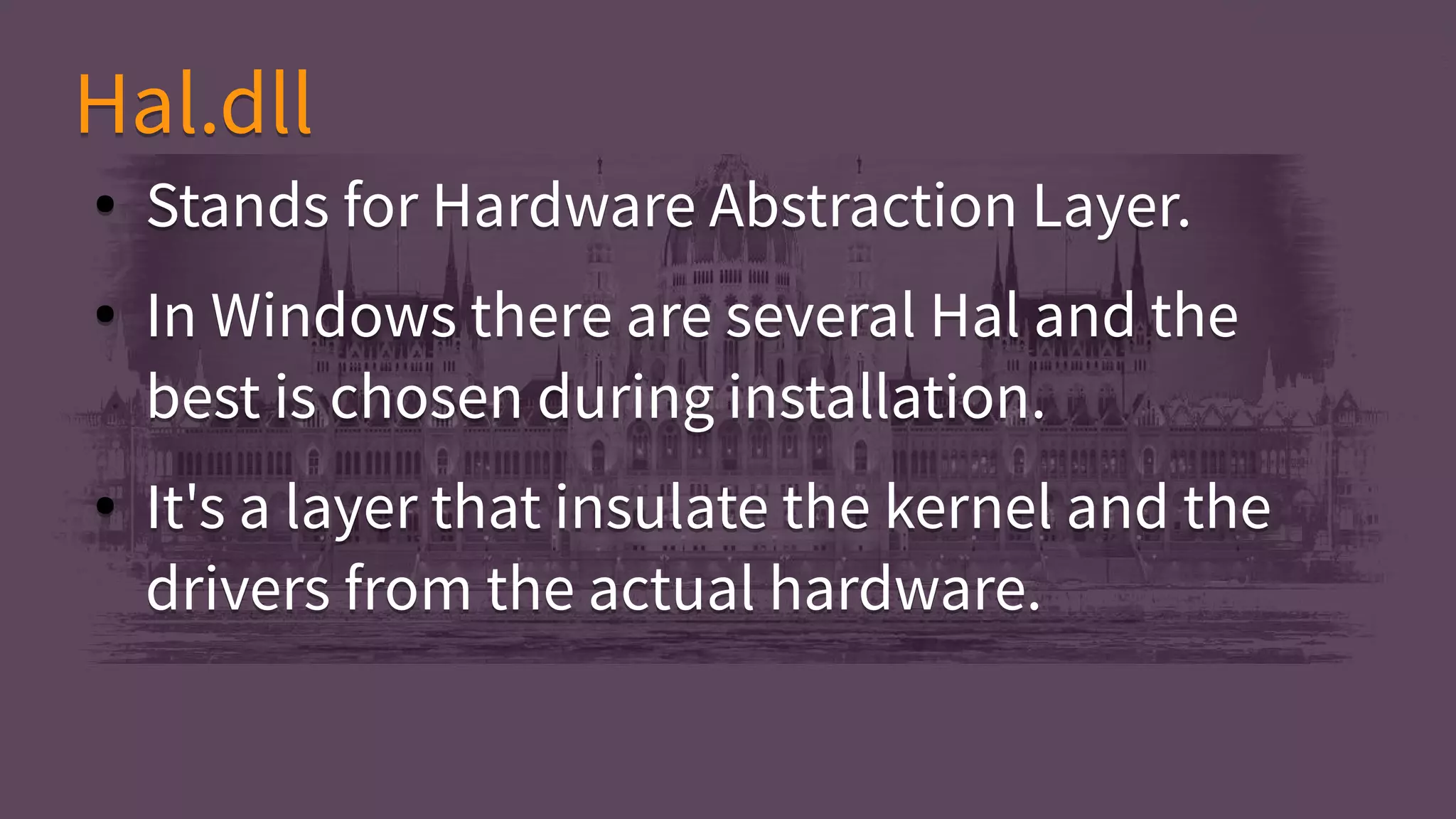 ● Stands for Hardware Abstraction Layer.
● In Windows there are several Hal and the
best is chosen during installation.
● It's a layer that insulate the kernel and the
drivers from the actual hardware.
● Stands for Hardware Abstraction Layer.
● In Windows there are several Hal and the
best is chosen during installation.
● It's a layer that insulate the kernel and the
drivers from the actual hardware.
Hal.dllHal.dll
 