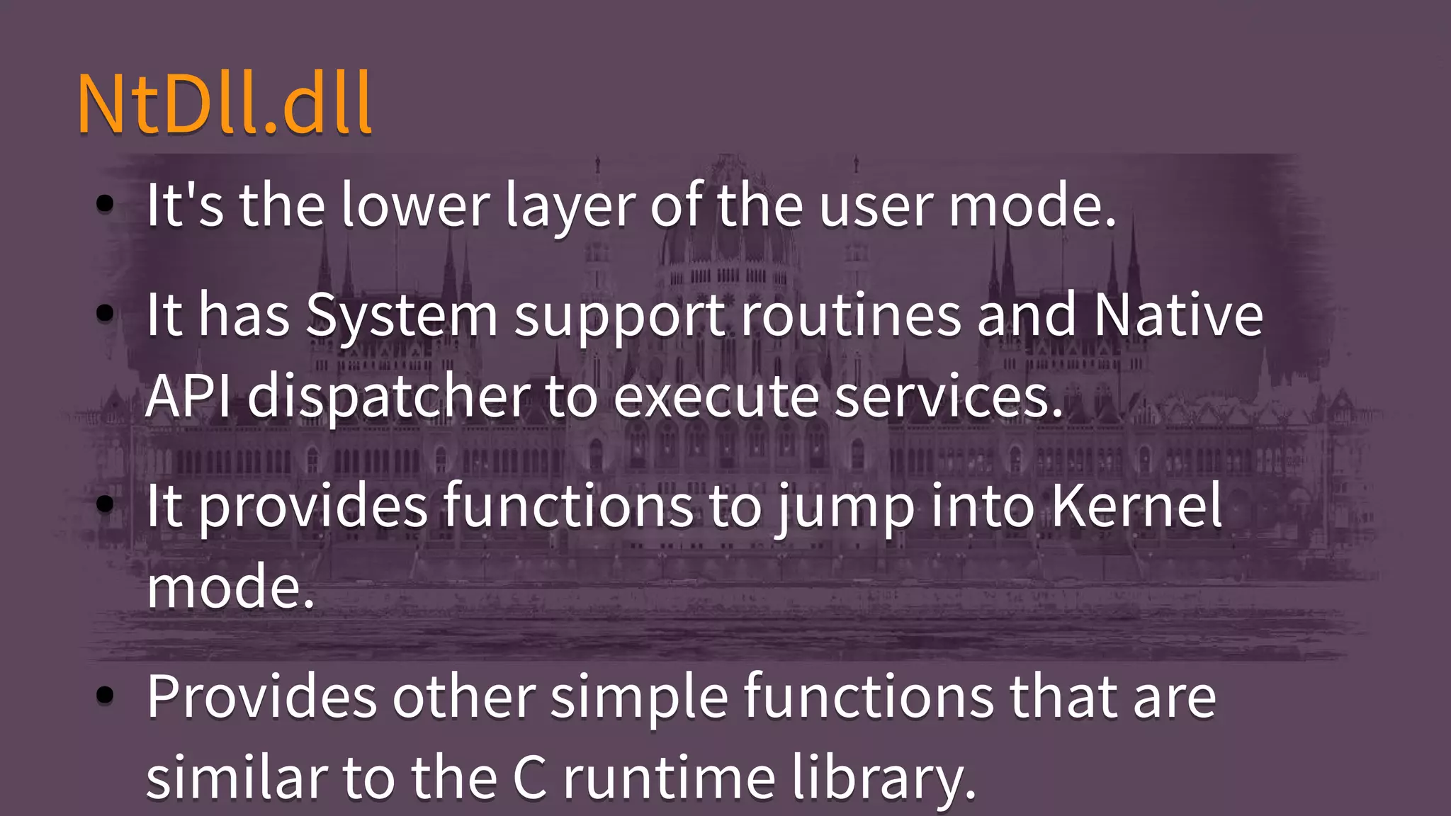 ● It's the lower layer of the user mode.
● It has System support routines and Native
API dispatcher to execute services.
● It provides functions to jump into Kernel
mode.
● Provides other simple functions that are
similar to the C runtime library.
● It's the lower layer of the user mode.
● It has System support routines and Native
API dispatcher to execute services.
● It provides functions to jump into Kernel
mode.
● Provides other simple functions that are
similar to the C runtime library.
NtDll.dllNtDll.dll
 