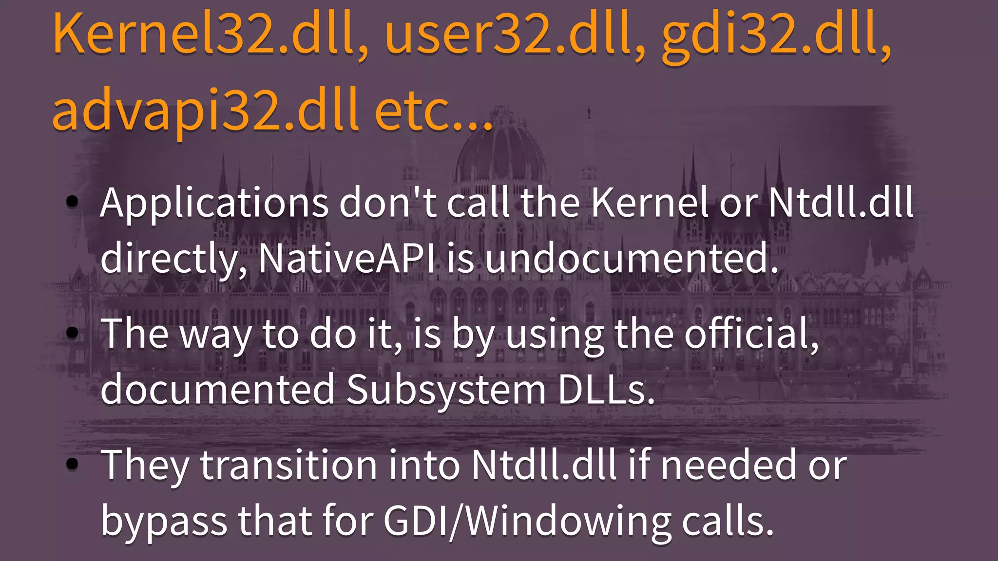 ● Applications don't call the Kernel or Ntdll.dll
directly, NativeAPI is undocumented.
● The way to do it, is by using the official,
documented Subsystem DLLs.
● They transition into Ntdll.dll if needed or
bypass that for GDI/Windowing calls.
● Applications don't call the Kernel or Ntdll.dll
directly, NativeAPI is undocumented.
● The way to do it, is by using the official,
documented Subsystem DLLs.
● They transition into Ntdll.dll if needed or
bypass that for GDI/Windowing calls.
Kernel32.dll, user32.dll, gdi32.dll,
advapi32.dll etc...
Kernel32.dll, user32.dll, gdi32.dll,
advapi32.dll etc...
 