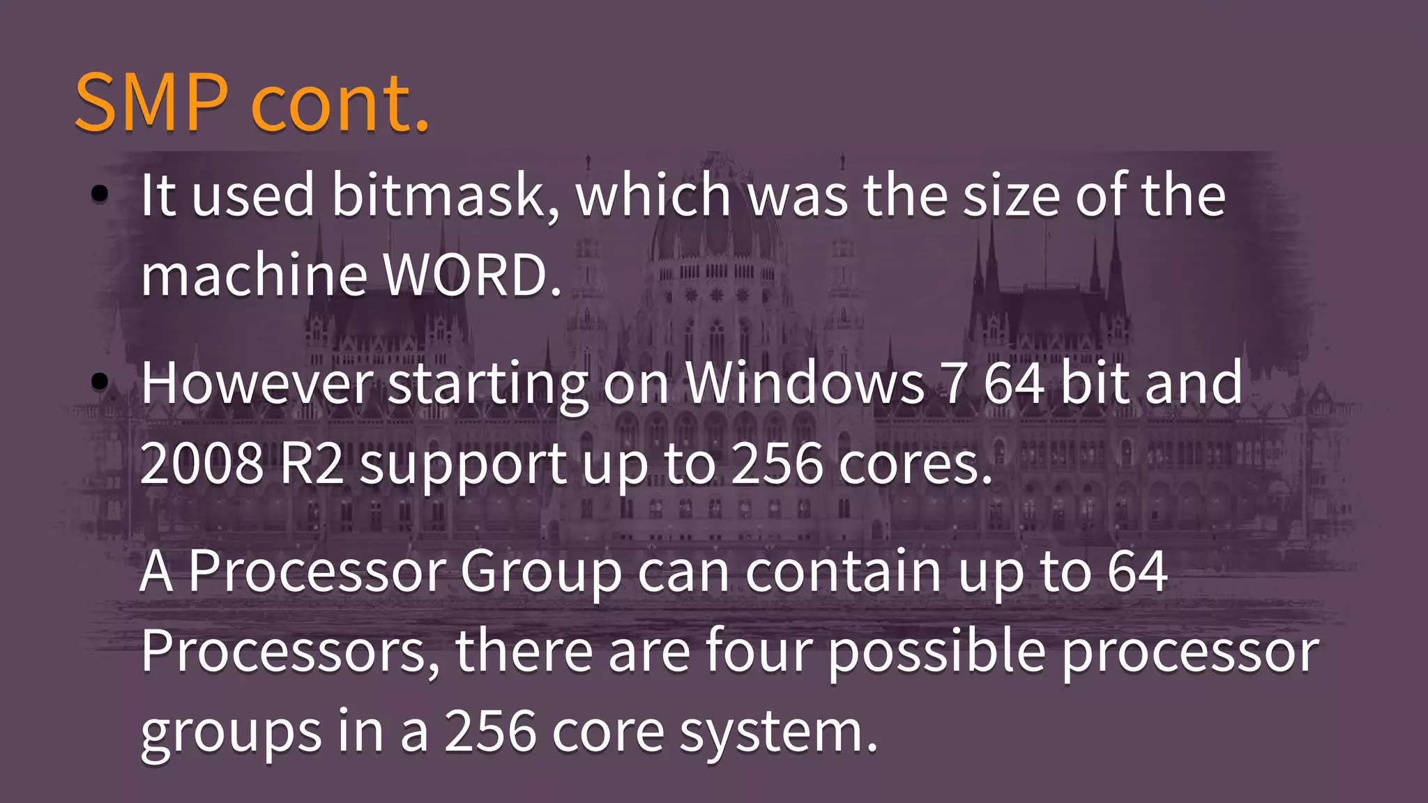 ● It used bitmask, which was the size of the
machine WORD.
● However starting on Windows 7 64 bit and
2008 R2 support up to 256 cores.
A Processor Group can contain up to 64
Processors, there are four possible processor
groups in a 256 core system.
● It used bitmask, which was the size of the
machine WORD.
● However starting on Windows 7 64 bit and
2008 R2 support up to 256 cores.
A Processor Group can contain up to 64
Processors, there are four possible processor
groups in a 256 core system.
SMP cont.SMP cont.
 