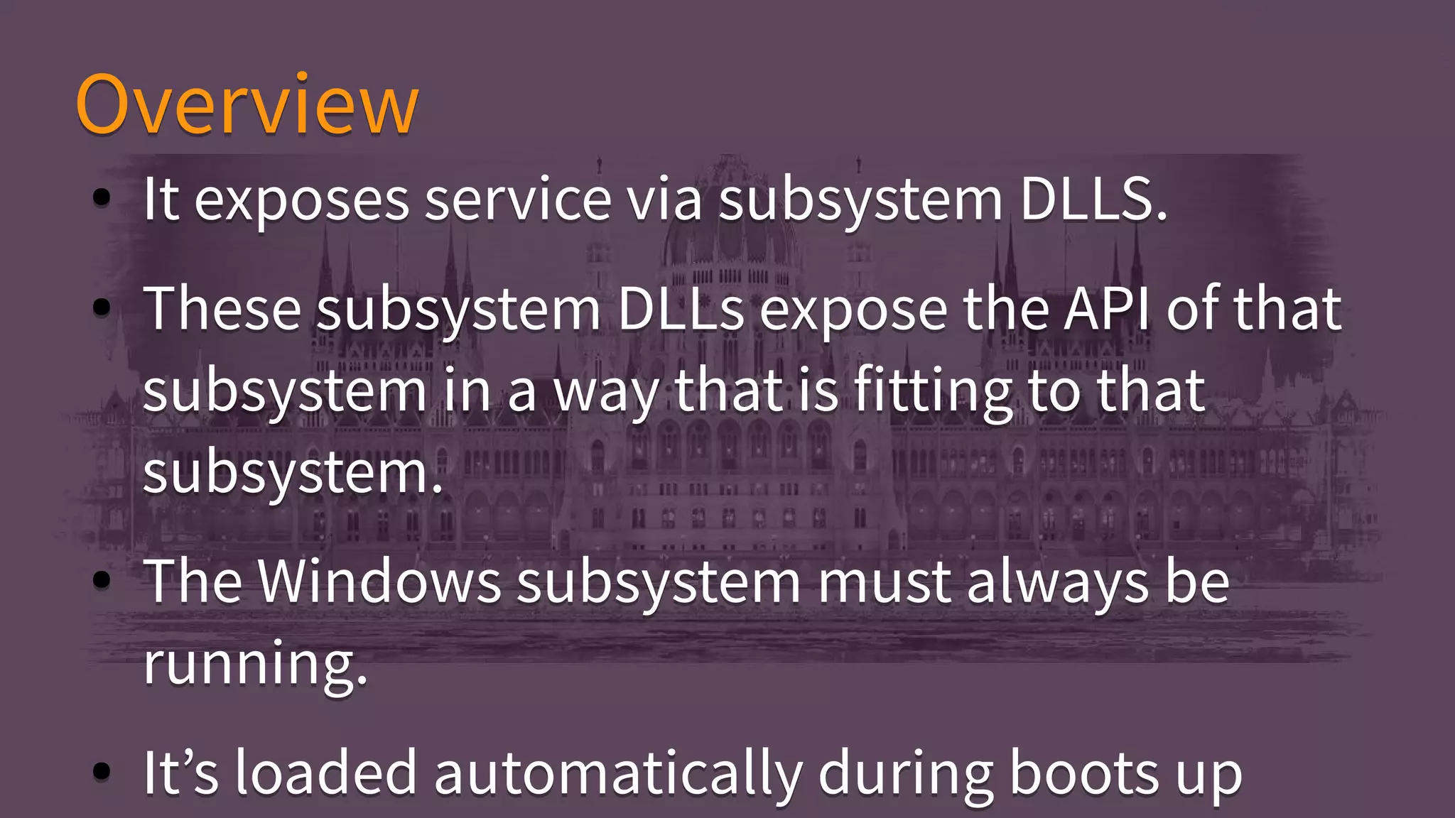 ● It exposes service via subsystem DLLS.
● These subsystem DLLs expose the API of that
subsystem in a way that is fitting to that
subsystem.
● The Windows subsystem must always be
running.
● It’s loaded automatically during boots up
● It exposes service via subsystem DLLS.
● These subsystem DLLs expose the API of that
subsystem in a way that is fitting to that
subsystem.
● The Windows subsystem must always be
running.
● It’s loaded automatically during boots up
OverviewOverview
 