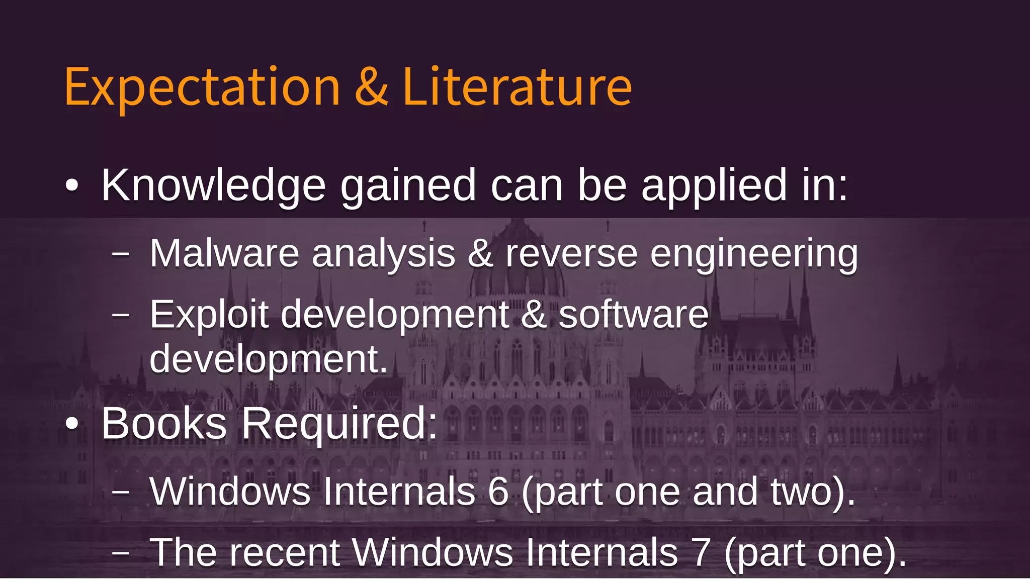 Expectation & Literature
● Knowledge gained can be applied in:
– Malware analysis & reverse engineering
– Exploit development & software
development.
● Books Required:
– Windows Internals 6 (part one and two).
– The recent Windows Internals 7 (part one).
● Knowledge gained can be applied in:
– Malware analysis & reverse engineering
– Exploit development & software
development.
● Books Required:
– Windows Internals 6 (part one and two).
– The recent Windows Internals 7 (part one).
 
