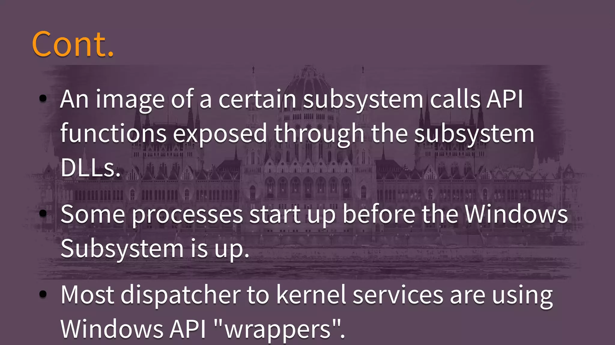 Cont.Cont.
● An image of a certain subsystem calls API
functions exposed through the subsystem
DLLs.
● Some processes start up before the Windows
Subsystem is up.
● Most dispatcher to kernel services are using
Windows API "wrappers".
● An image of a certain subsystem calls API
functions exposed through the subsystem
DLLs.
● Some processes start up before the Windows
Subsystem is up.
● Most dispatcher to kernel services are using
Windows API "wrappers".
 