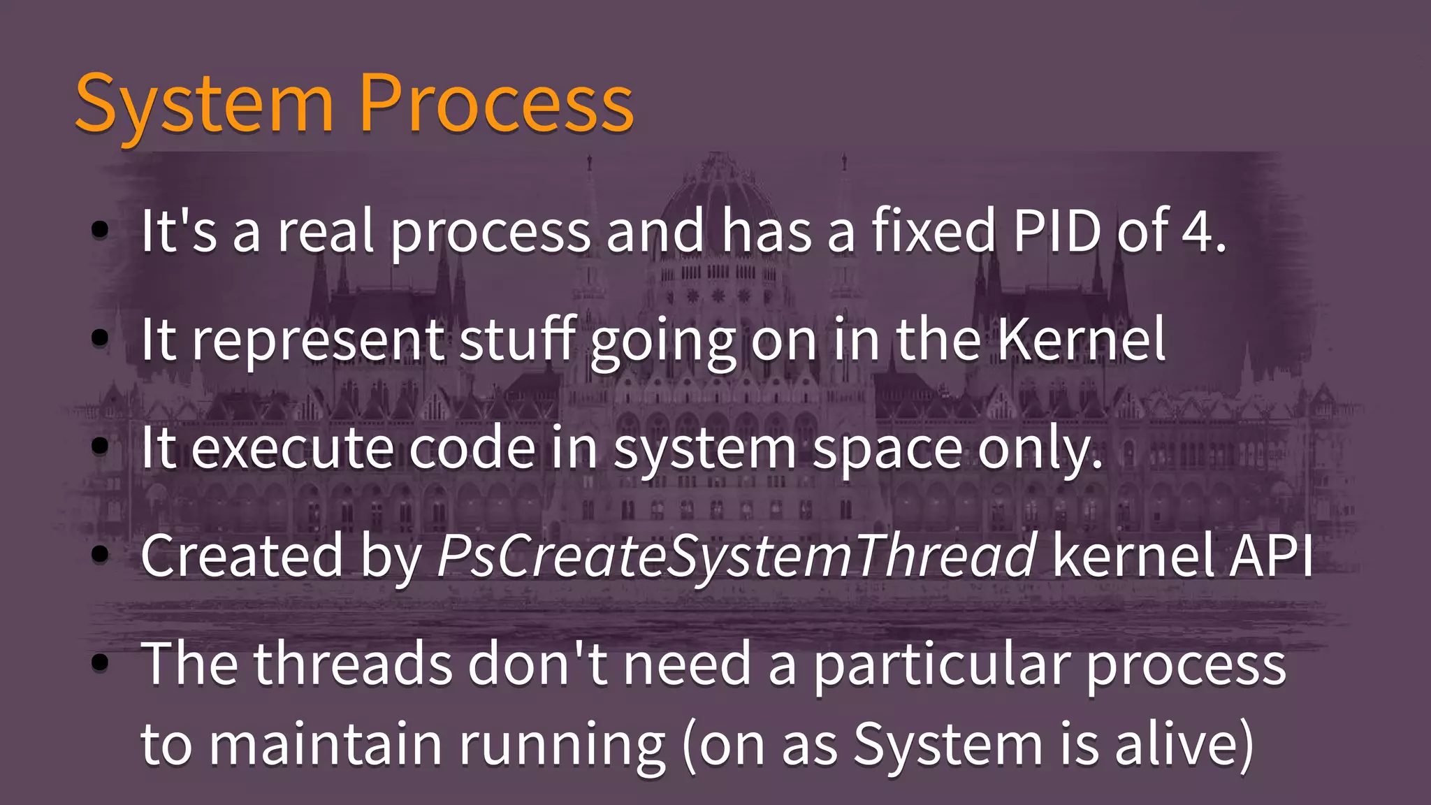 System ProcessSystem Process
● It's a real process and has a fixed PID of 4.
● It represent stuff going on in the Kernel
● It execute code in system space only.
● Created by PsCreateSystemThread kernel API
● The threads don't need a particular process
to maintain running (on as System is alive)
● It's a real process and has a fixed PID of 4.
● It represent stuff going on in the Kernel
● It execute code in system space only.
● Created by PsCreateSystemThread kernel API
● The threads don't need a particular process
to maintain running (on as System is alive)
 