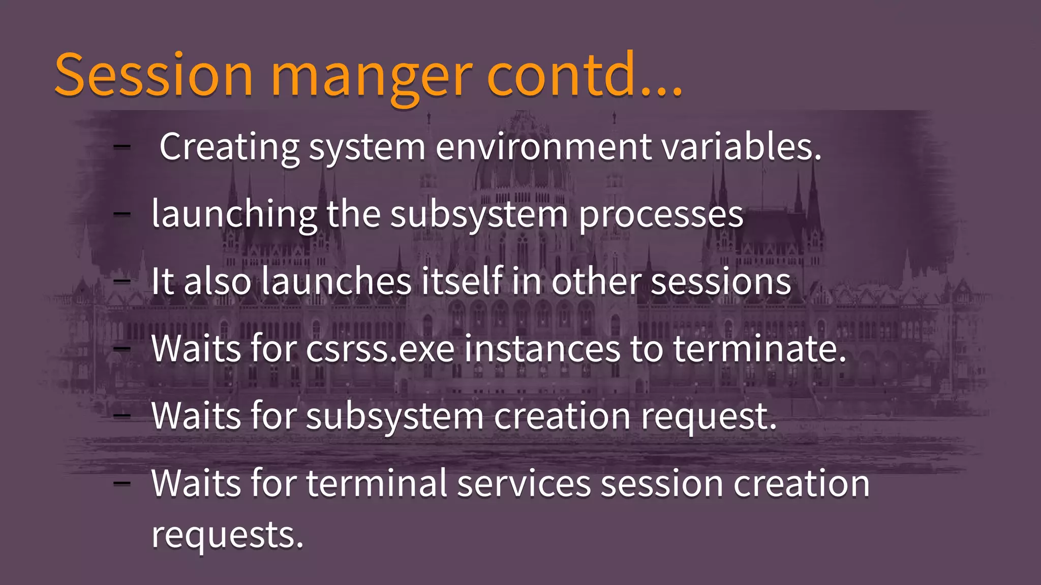 Session manger contd...Session manger contd...
– Creating system environment variables.
– launching the subsystem processes
– It also launches itself in other sessions
– Waits for csrss.exe instances to terminate.
– Waits for subsystem creation request.
– Waits for terminal services session creation
requests.
– Creating system environment variables.
– launching the subsystem processes
– It also launches itself in other sessions
– Waits for csrss.exe instances to terminate.
– Waits for subsystem creation request.
– Waits for terminal services session creation
requests.
 