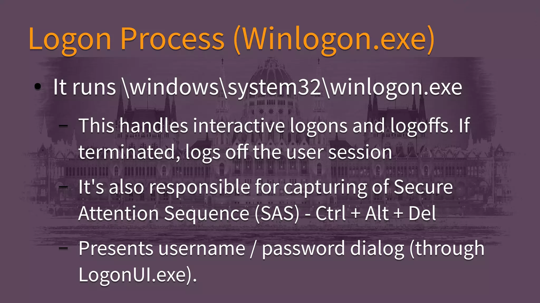 Logon Process (Winlogon.exe)Logon Process (Winlogon.exe)
● It runs windowssystem32winlogon.exe
– This handles interactive logons and logoffs. If
terminated, logs off the user session
– It's also responsible for capturing of Secure
Attention Sequence (SAS) - Ctrl + Alt + Del
– Presents username / password dialog (through
LogonUI.exe).
● It runs windowssystem32winlogon.exe
– This handles interactive logons and logoffs. If
terminated, logs off the user session
– It's also responsible for capturing of Secure
Attention Sequence (SAS) - Ctrl + Alt + Del
– Presents username / password dialog (through
LogonUI.exe).
 