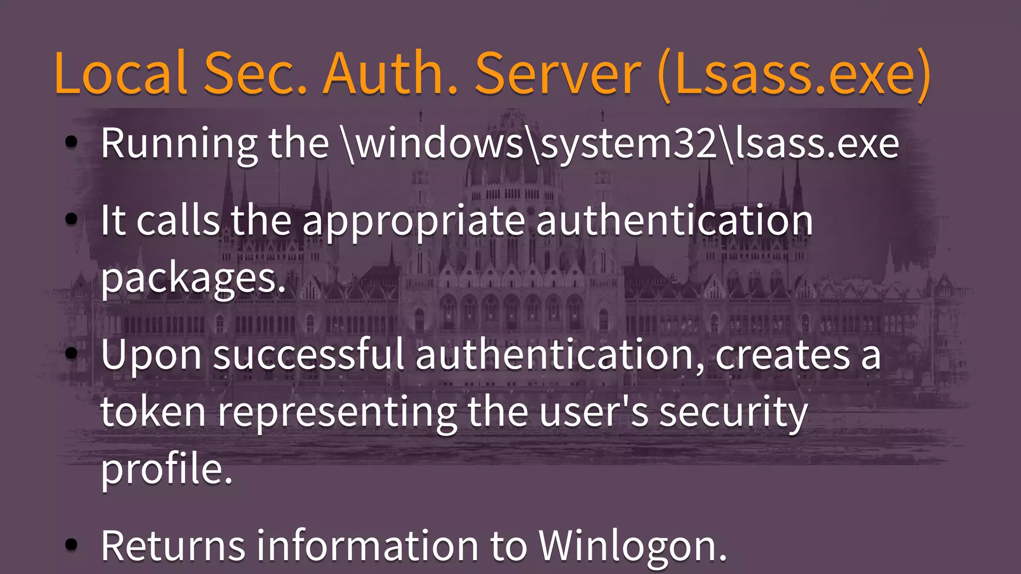 Local Sec. Auth. Server (Lsass.exe)Local Sec. Auth. Server (Lsass.exe)
● Running the windowssystem32lsass.exe
● It calls the appropriate authentication
packages.
● Upon successful authentication, creates a
token representing the user's security
profile.
● Returns information to Winlogon.
● Running the windowssystem32lsass.exe
● It calls the appropriate authentication
packages.
● Upon successful authentication, creates a
token representing the user's security
profile.
● Returns information to Winlogon.
 